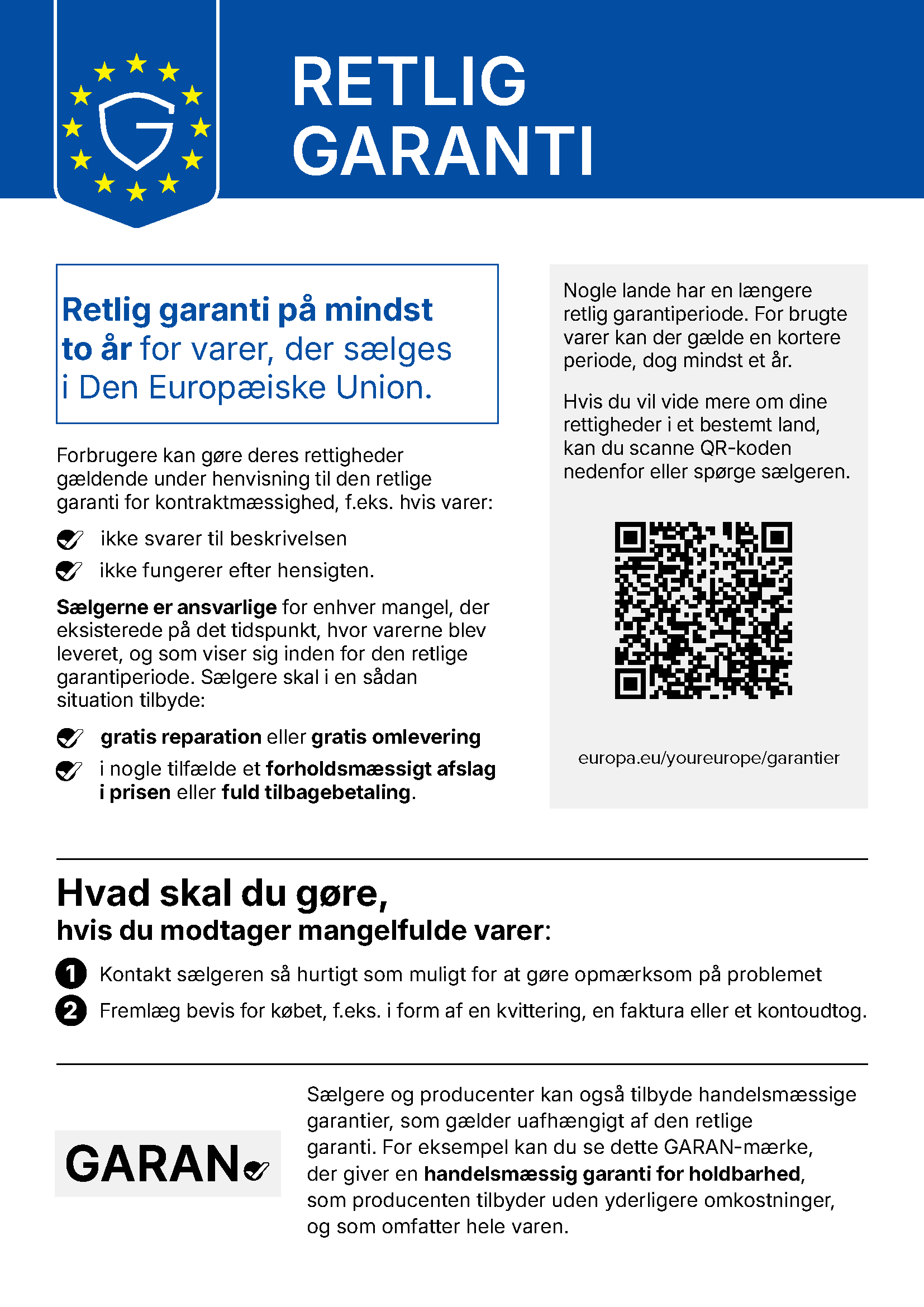 Retlig garanti. Retlig garanti på mindst to år for varer, der sælges i Den Europæiske Union. Forbrugere kan gøre deres rettigheder gældende under henvisning til den retlige garanti for kontraktmæssighed, f.eks. hvis varer ikke svarer til beskrivelsen eller ikke fungerer efter hensigten. Sælgerne er ansvarlige for enhver mangel, der eksisterede på det tidspunkt, hvor varerne blev leveret, og som viser sig inden for den retlige garantiperiode. Sælgere skal i en sådan situation tilbyde gratis reparation eller gratis omlevering, i nogle tilfælde et forholdsmæssigt afslag i prisen eller fuld tilbagebetaling. Nogle lande har en længere retlig garantiperiode. For brugte varer kan der gælde en kortere periode, dog mindst et år. Hvis du vil vide mere om dine rettigheder i et bestemt land, kan du scanne QR-koden eller spørge sælgeren. europa.eu/youreurope/garantier. Hvad skal du gøre, hvis du modtager mangelfulde varer: 1. Kontakt sælgeren så hurtigt som muligt for at gøre opmærksom på problemet. 2. Fremlæg bevis for købet, f.eks. i form af en kvittering, en faktura eller et kontoudtog. Sælgere og producenter kan også tilbyde handelsmæssige garantier, som gælder uafhængigt af den retlige garanti. For eksempel kan du se dette GARAN-mærke, der giver en handelsmæssig garanti for holdbarhed, som producenten tilbyder uden yderligere omkostninger, og som omfatter hele varen.